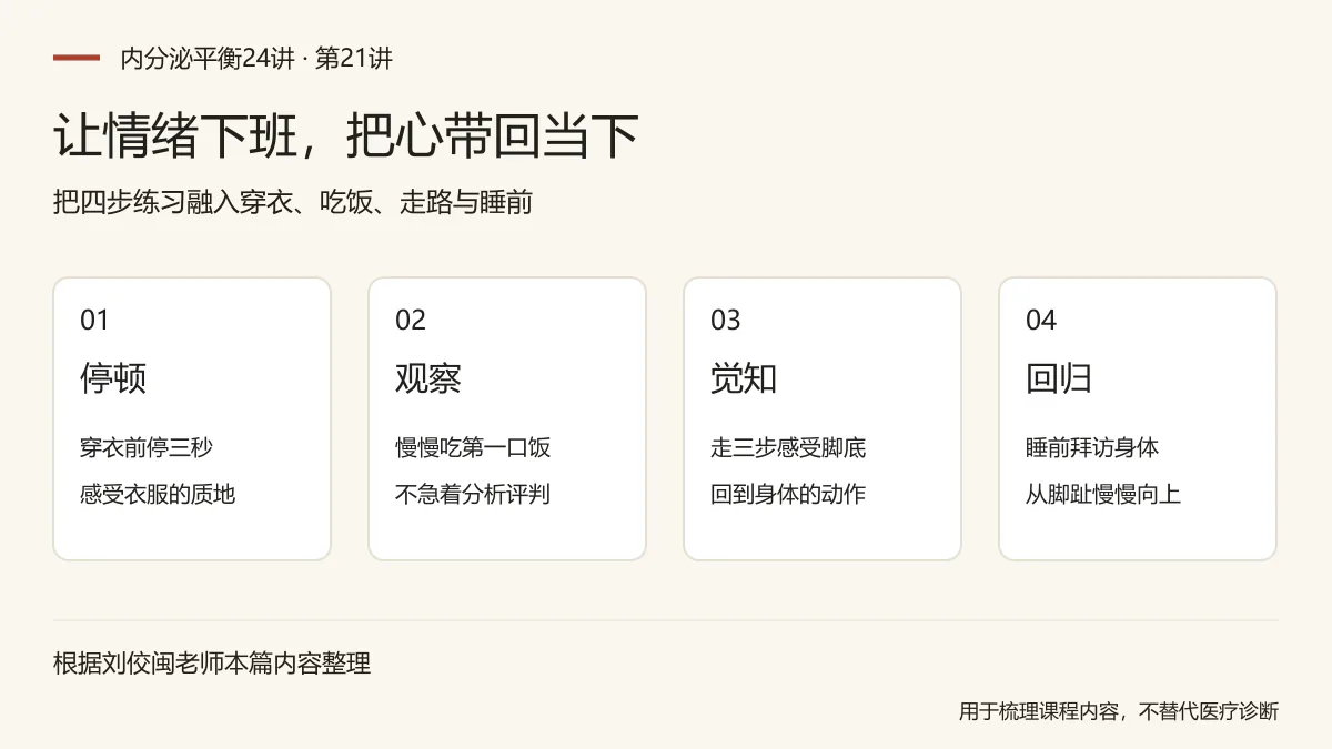 让情绪下班，把心带回当下：停顿，穿衣前停三秒，感受衣服的质地；观察，慢慢吃第一口饭，不急着分析评判；觉知，走三步感受脚底，回到身体的动作；回归，睡前拜访身体，从脚趾慢慢向上