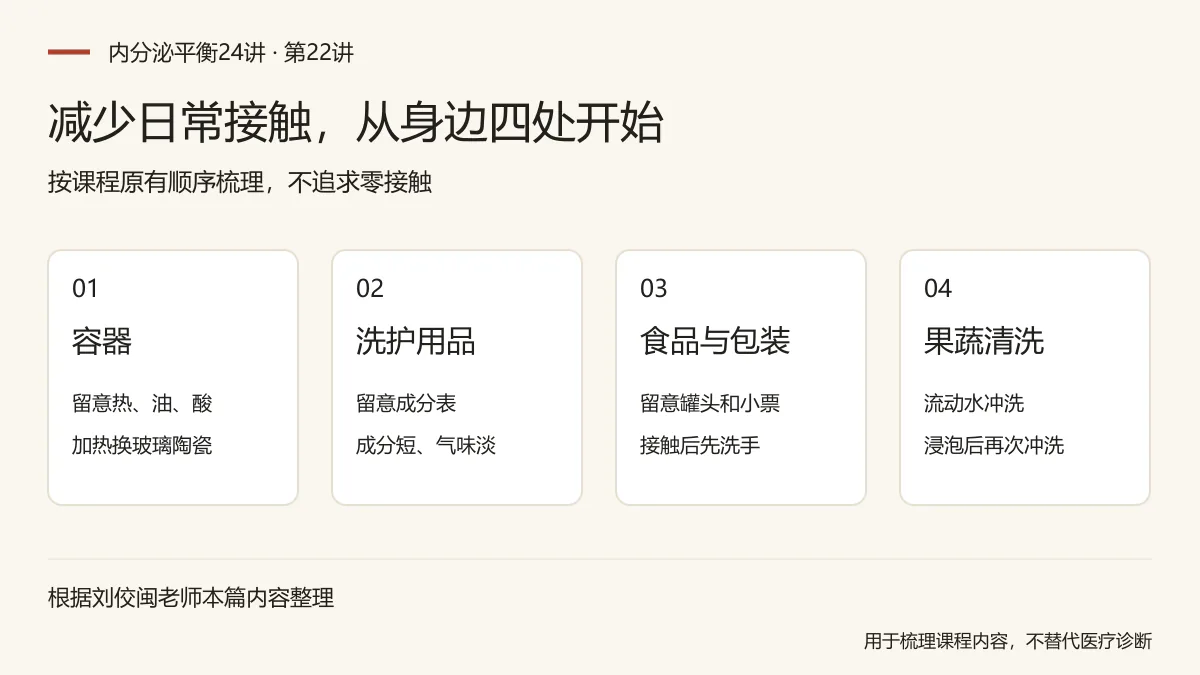 减少日常接触,从身边四处开始:容器,留意热、油、酸,加热换玻璃陶瓷;洗护用品,留意成分表,成分短、气味淡;食品与包装,留意罐头和小票,接触后先洗手;果蔬清洗,流动水冲洗,浸泡后再次冲洗